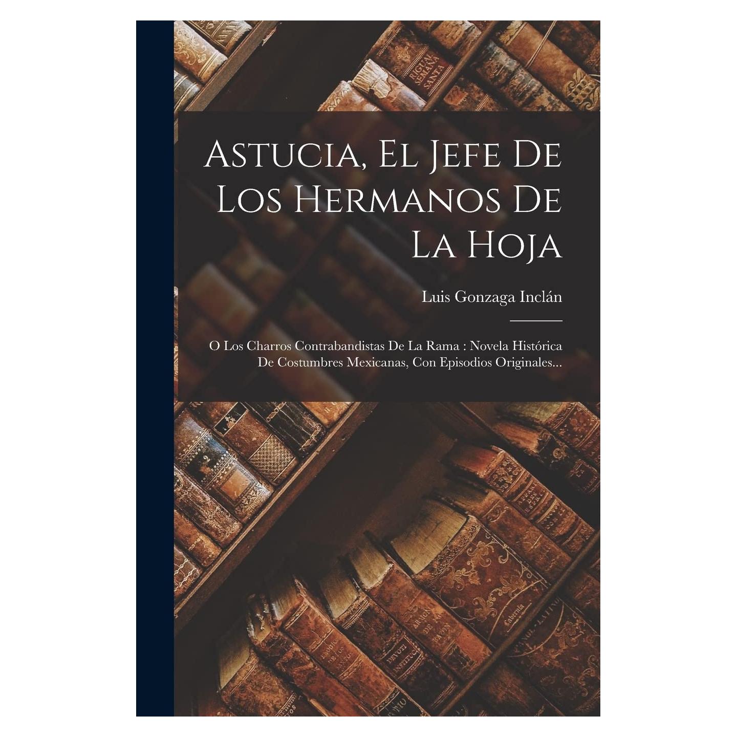 Astucia, El Jefe De Los Hermanos De La Hoja: O Los Charros Contrabandistas De La Rama: Novela Histórica De Costumbres Mexicanas, Con Episodios Originales... (Spanish Edition)