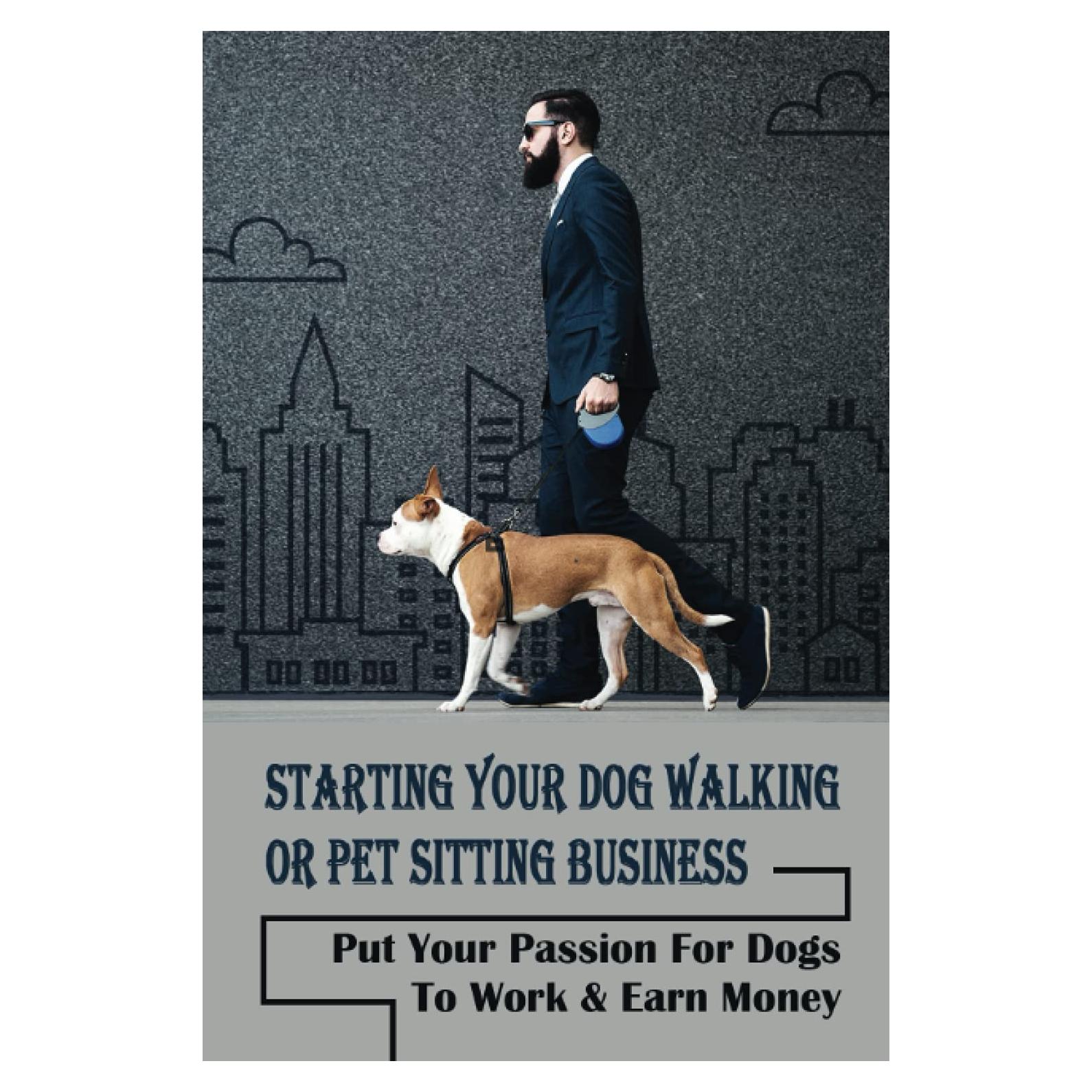 Starting Your Dog Walking Or Pet Sitting Business: Put Your Passion For Dogs To Work & Earn Money: How To Start A Pet Business