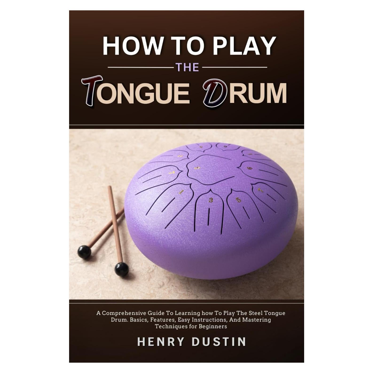 HOW TO PLAY THE TONGUE DRUM: A Comprehensive Guide To Learning how To The Play Steel Tongue Drum. Basics, Features, Easy Instructions, And Mastering Techniques for Beginners
